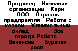 Продавец › Название организации ­ Керн, ООО › Отрасль предприятия ­ Работа с кассой › Минимальный оклад ­ 14 000 - Все города Работа » Вакансии   . Бурятия респ.